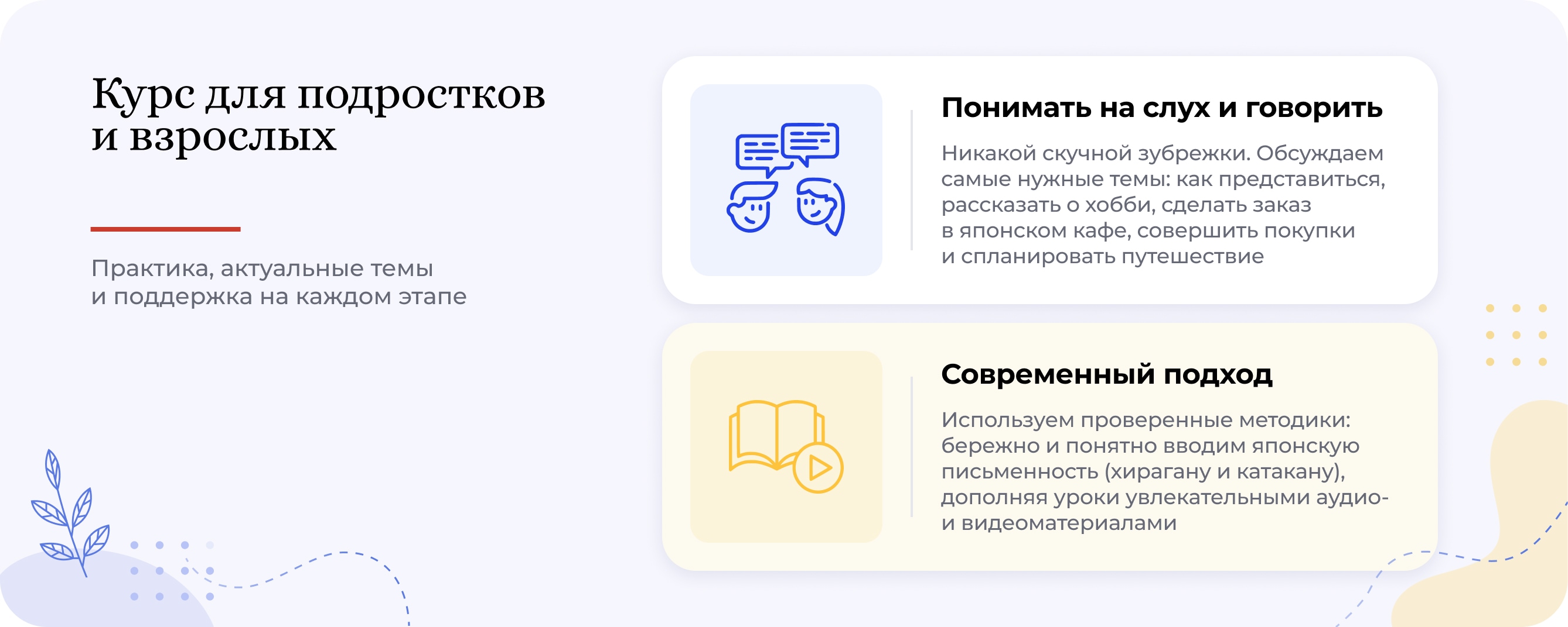 Курс для подростков и взрослых. Практика, актуальные темы и поддержка на каждом этапе. Понимать на слух и говорить: никакой скучной зубрежки. Обсуждаем самые нужные темы: как представиться, рассказать о хобби, сделать заказ в японском кафе, совершить покупки и спланировать путешествие. Современный подход: используем проверенные методики, бережно и понятно вводим японскую письменность — хирагану и катакану, дополняя уроки увлекательными аудио- и видеоматериалами.